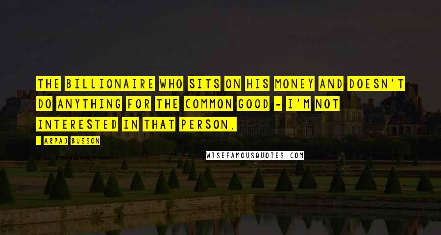 Arpad Busson Quotes: The billionaire who sits on his money and doesn't do anything for the common good - I'm not interested in that person.