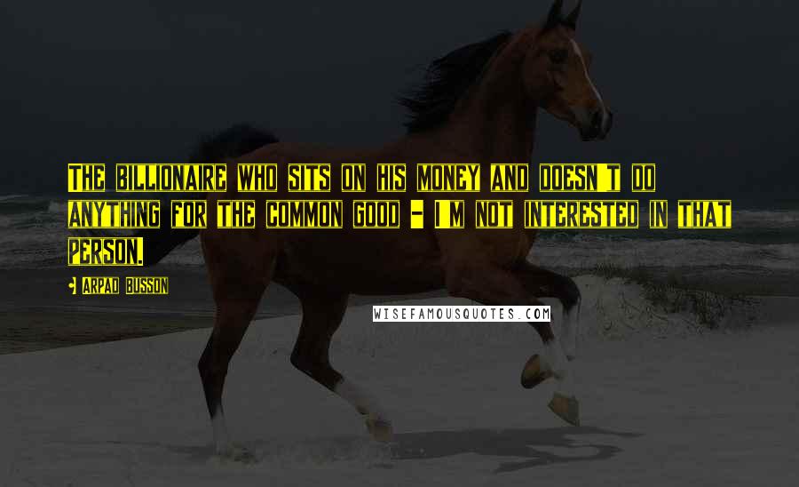Arpad Busson Quotes: The billionaire who sits on his money and doesn't do anything for the common good - I'm not interested in that person.