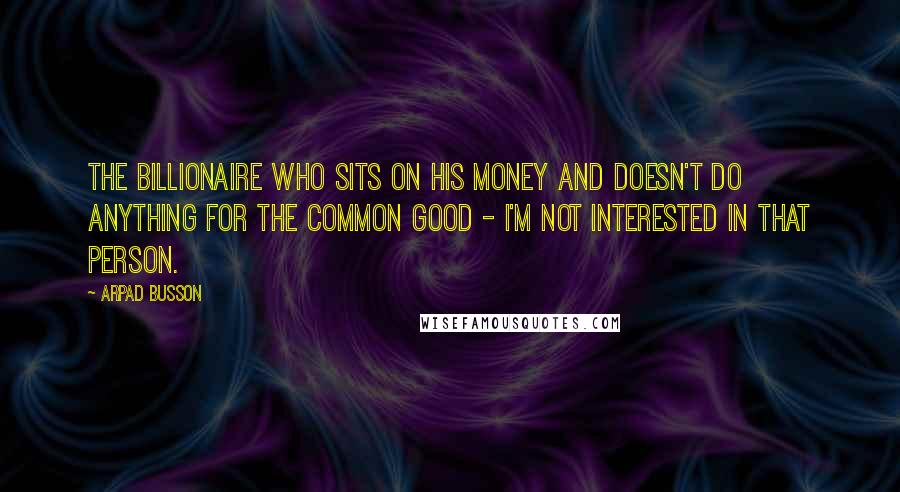 Arpad Busson Quotes: The billionaire who sits on his money and doesn't do anything for the common good - I'm not interested in that person.