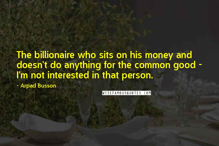 Arpad Busson Quotes: The billionaire who sits on his money and doesn't do anything for the common good - I'm not interested in that person.