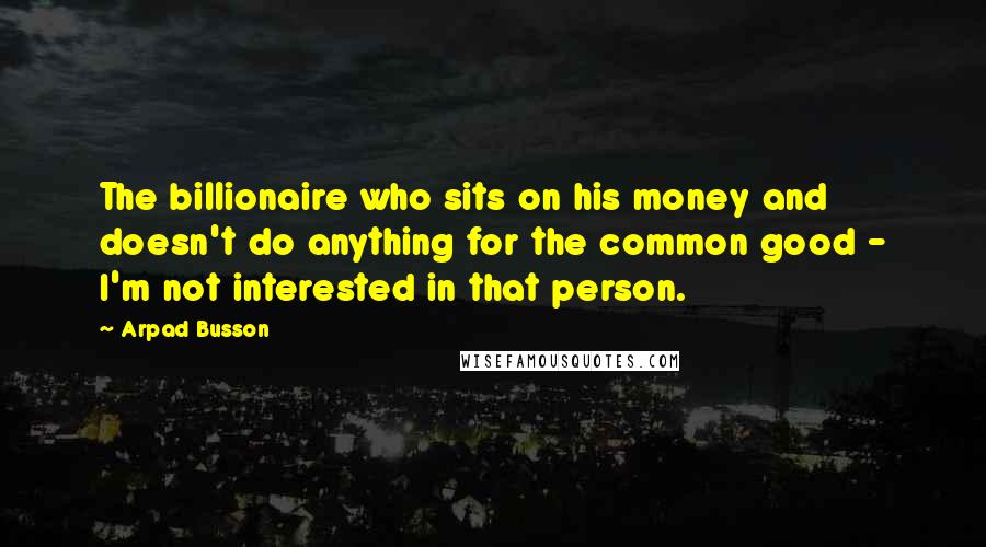 Arpad Busson Quotes: The billionaire who sits on his money and doesn't do anything for the common good - I'm not interested in that person.