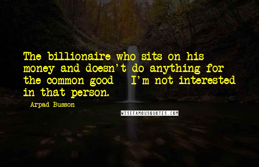 Arpad Busson Quotes: The billionaire who sits on his money and doesn't do anything for the common good - I'm not interested in that person.