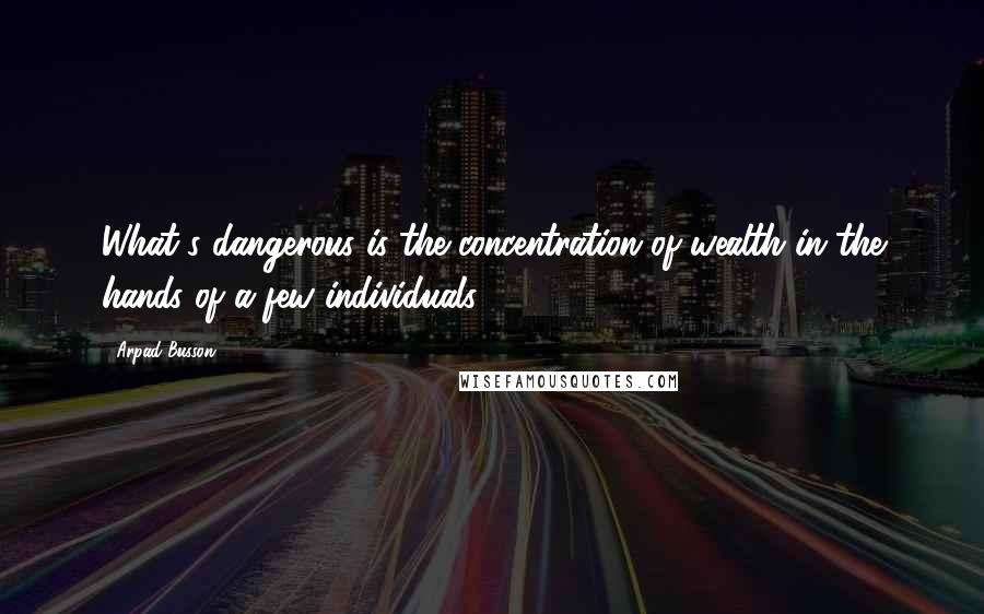 Arpad Busson Quotes: What's dangerous is the concentration of wealth in the hands of a few individuals.