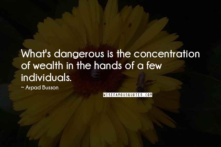 Arpad Busson Quotes: What's dangerous is the concentration of wealth in the hands of a few individuals.