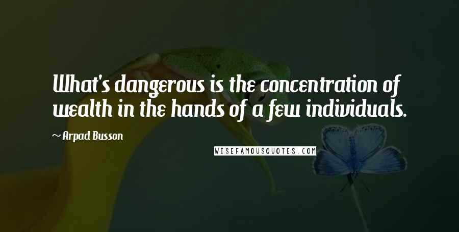 Arpad Busson Quotes: What's dangerous is the concentration of wealth in the hands of a few individuals.