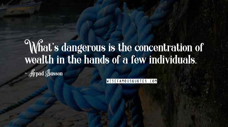 Arpad Busson Quotes: What's dangerous is the concentration of wealth in the hands of a few individuals.