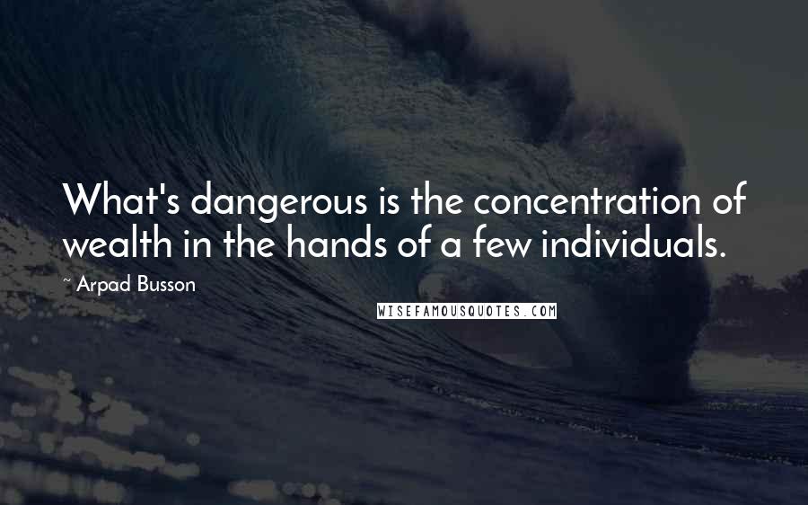 Arpad Busson Quotes: What's dangerous is the concentration of wealth in the hands of a few individuals.
