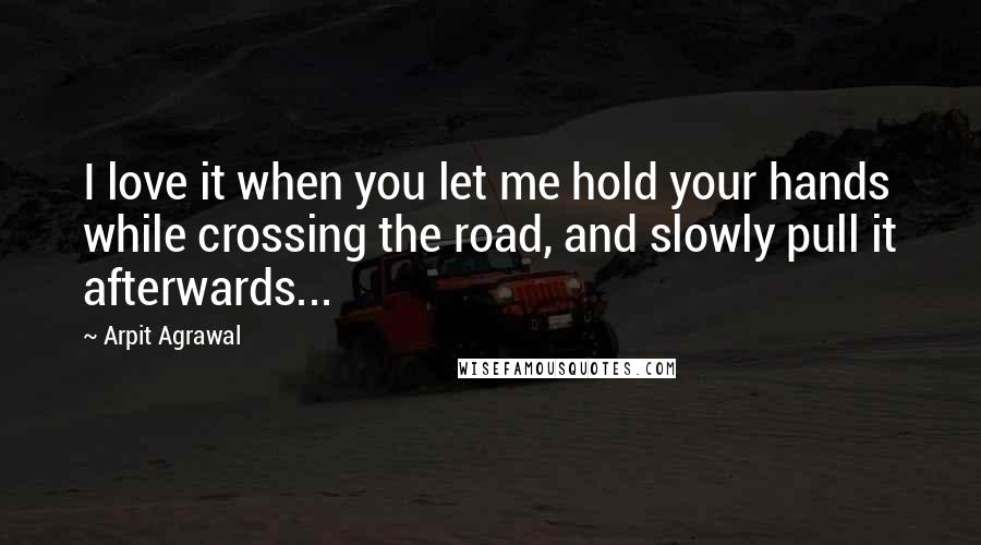 Arpit Agrawal Quotes: I love it when you let me hold your hands while crossing the road, and slowly pull it afterwards...