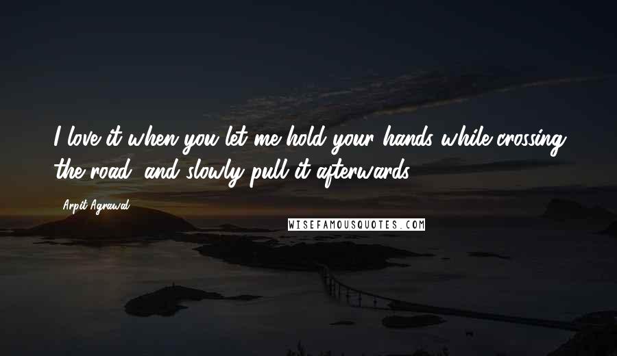 Arpit Agrawal Quotes: I love it when you let me hold your hands while crossing the road, and slowly pull it afterwards...