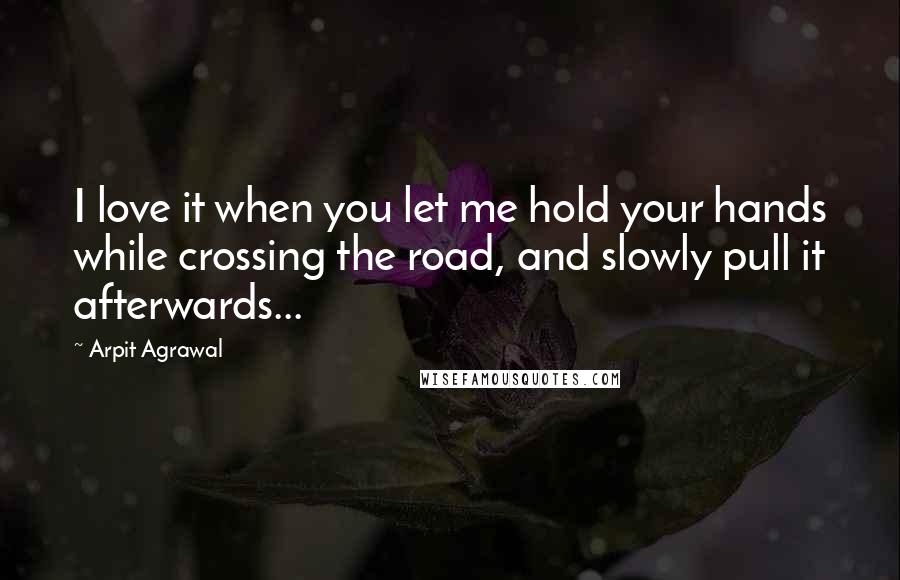 Arpit Agrawal Quotes: I love it when you let me hold your hands while crossing the road, and slowly pull it afterwards...