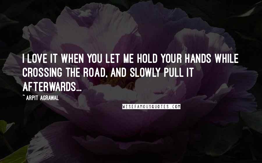 Arpit Agrawal Quotes: I love it when you let me hold your hands while crossing the road, and slowly pull it afterwards...