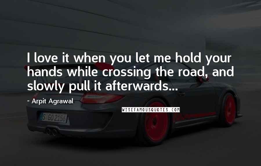 Arpit Agrawal Quotes: I love it when you let me hold your hands while crossing the road, and slowly pull it afterwards...