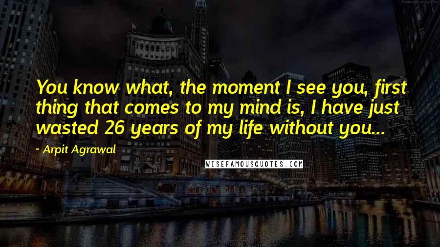 Arpit Agrawal Quotes: You know what, the moment I see you, first thing that comes to my mind is, I have just wasted 26 years of my life without you...