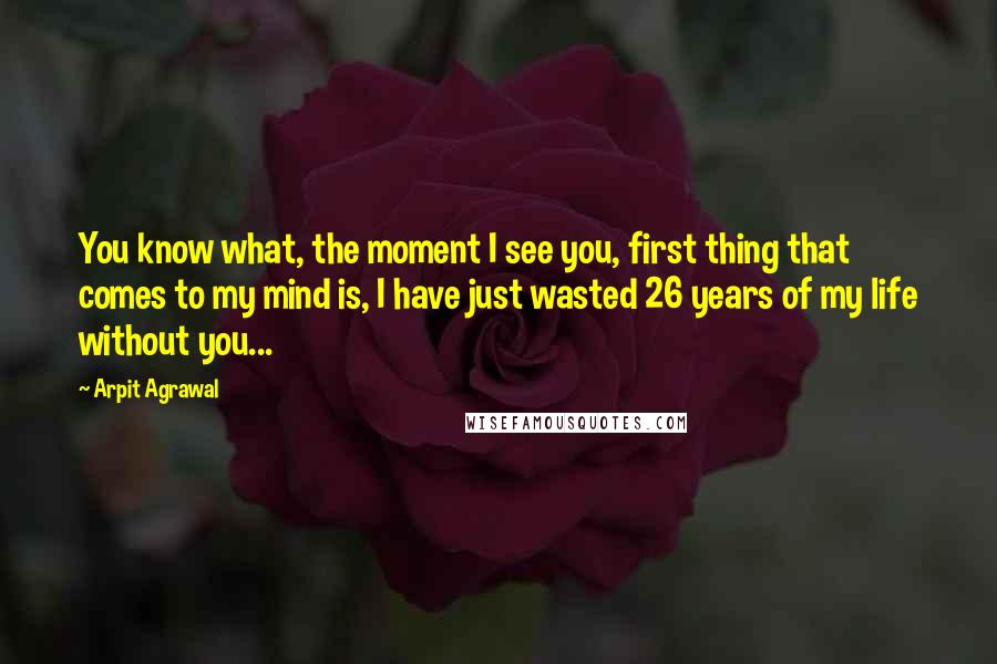 Arpit Agrawal Quotes: You know what, the moment I see you, first thing that comes to my mind is, I have just wasted 26 years of my life without you...