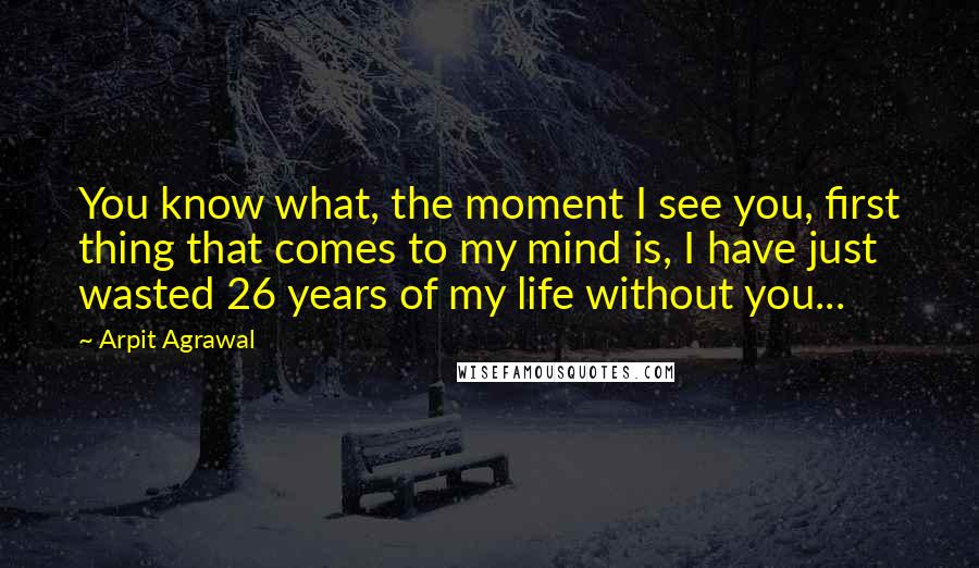 Arpit Agrawal Quotes: You know what, the moment I see you, first thing that comes to my mind is, I have just wasted 26 years of my life without you...