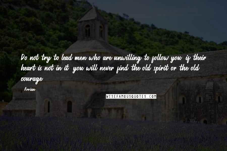 Arrian Quotes: Do not try to lead men who are unwilling to follow you; if their heart is not in it, you will never find the old spirit or the old courage.