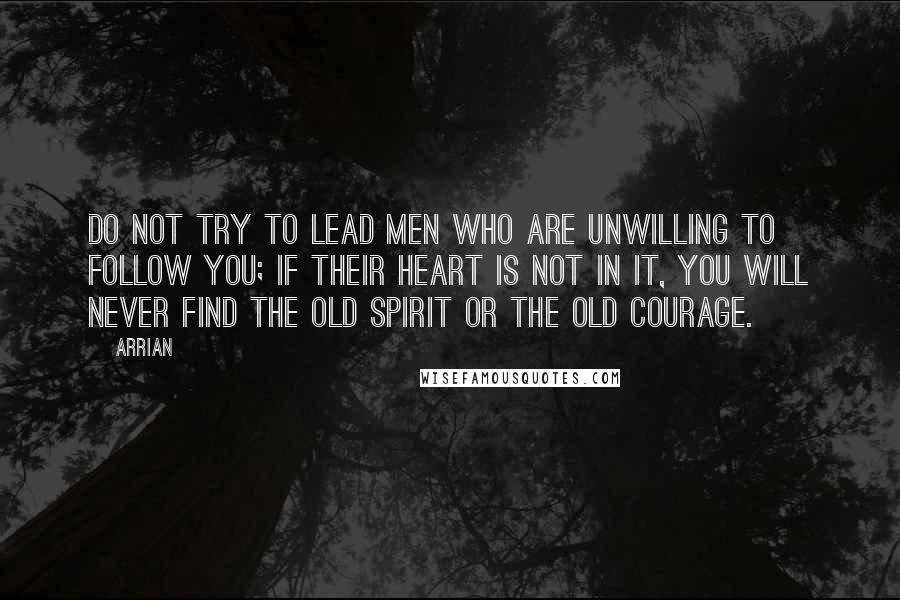 Arrian Quotes: Do not try to lead men who are unwilling to follow you; if their heart is not in it, you will never find the old spirit or the old courage.