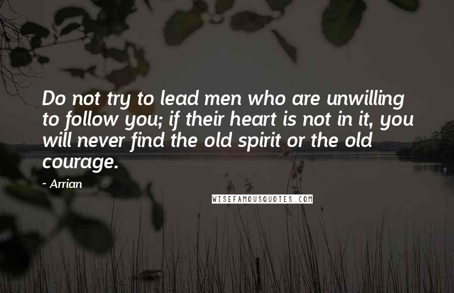 Arrian Quotes: Do not try to lead men who are unwilling to follow you; if their heart is not in it, you will never find the old spirit or the old courage.