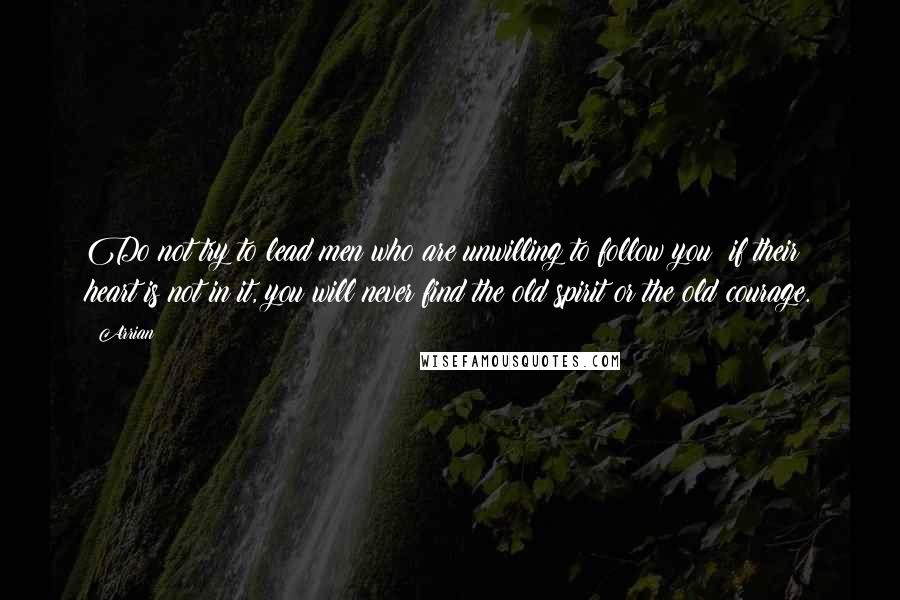 Arrian Quotes: Do not try to lead men who are unwilling to follow you; if their heart is not in it, you will never find the old spirit or the old courage.