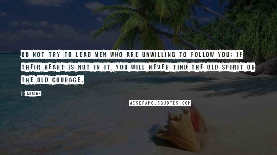 Arrian Quotes: Do not try to lead men who are unwilling to follow you; if their heart is not in it, you will never find the old spirit or the old courage.