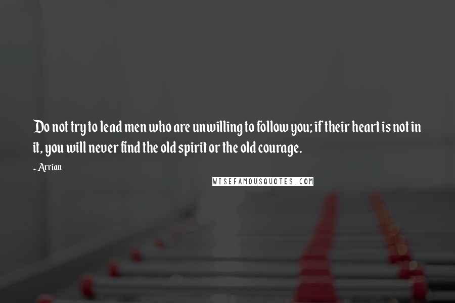 Arrian Quotes: Do not try to lead men who are unwilling to follow you; if their heart is not in it, you will never find the old spirit or the old courage.