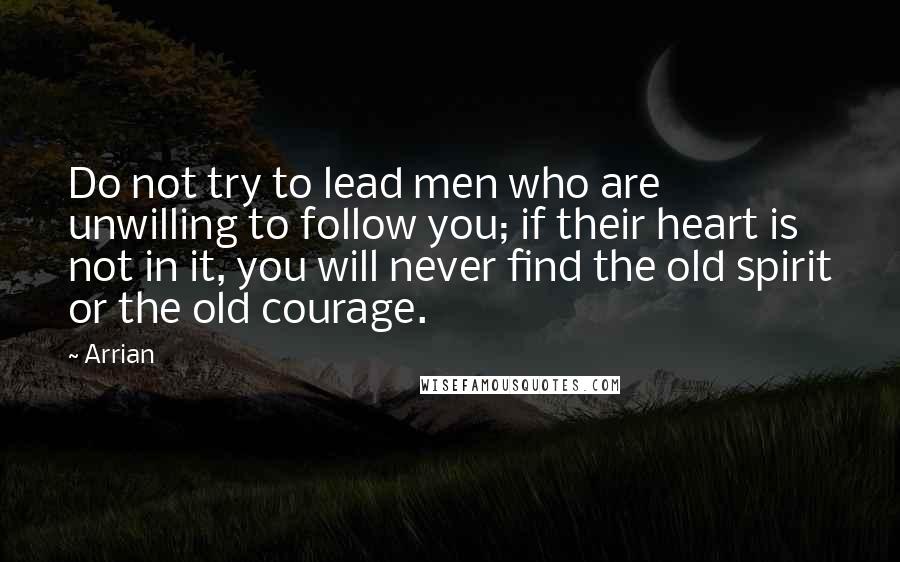 Arrian Quotes: Do not try to lead men who are unwilling to follow you; if their heart is not in it, you will never find the old spirit or the old courage.