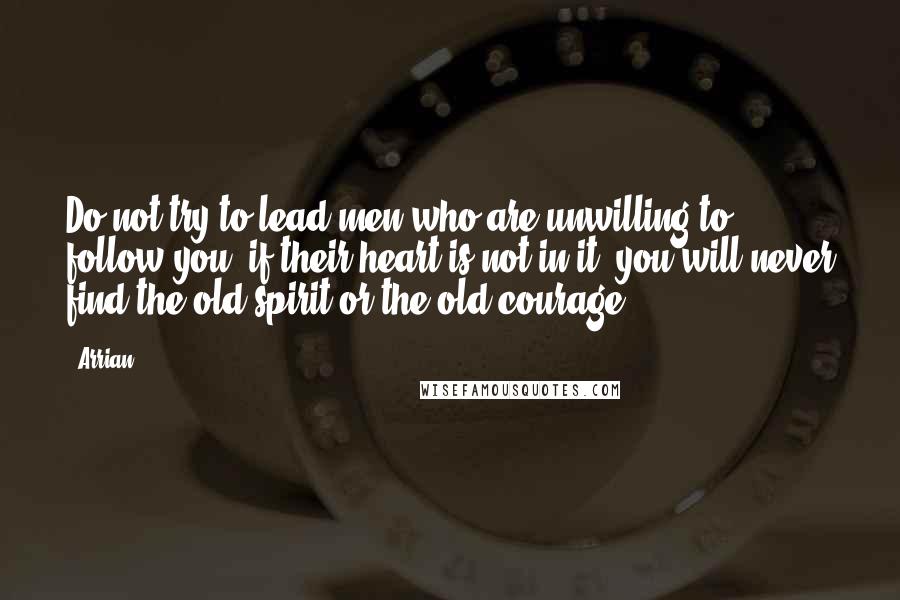 Arrian Quotes: Do not try to lead men who are unwilling to follow you; if their heart is not in it, you will never find the old spirit or the old courage.