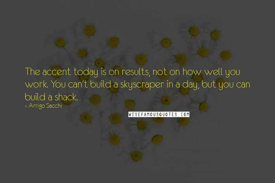 Arrigo Sacchi Quotes: The accent today is on results, not on how well you work. You can't build a skyscraper in a day, but you can build a shack.