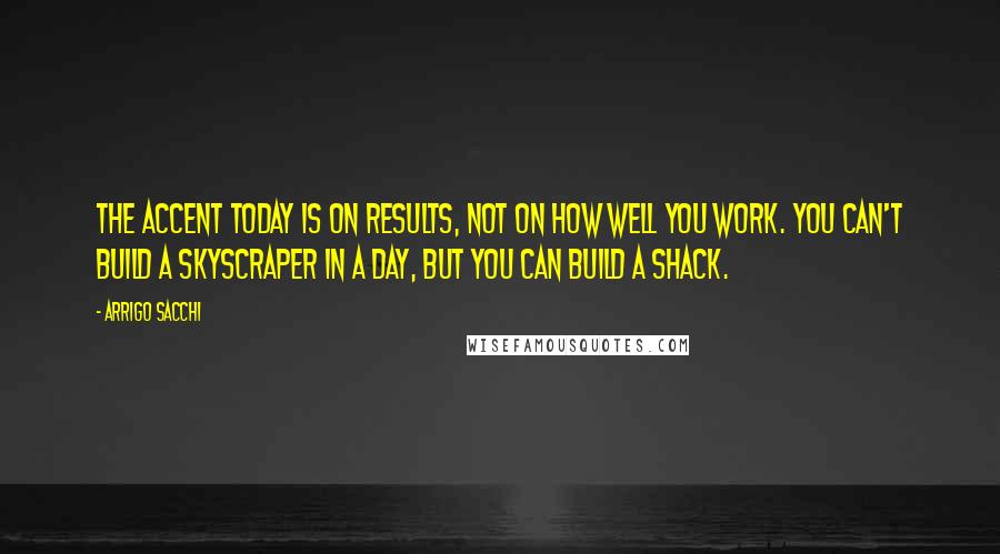 Arrigo Sacchi Quotes: The accent today is on results, not on how well you work. You can't build a skyscraper in a day, but you can build a shack.