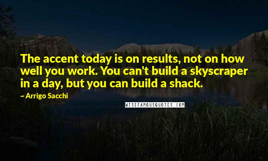 Arrigo Sacchi Quotes: The accent today is on results, not on how well you work. You can't build a skyscraper in a day, but you can build a shack.