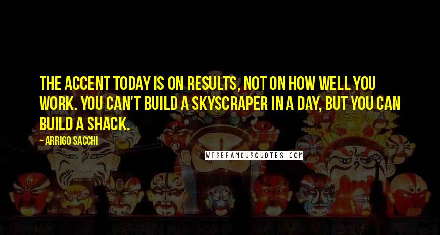 Arrigo Sacchi Quotes: The accent today is on results, not on how well you work. You can't build a skyscraper in a day, but you can build a shack.