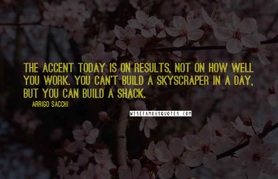 Arrigo Sacchi Quotes: The accent today is on results, not on how well you work. You can't build a skyscraper in a day, but you can build a shack.