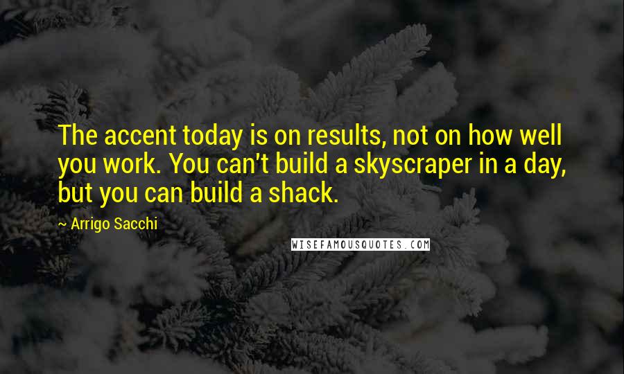 Arrigo Sacchi Quotes: The accent today is on results, not on how well you work. You can't build a skyscraper in a day, but you can build a shack.