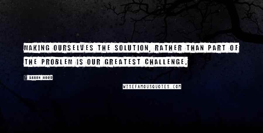 Arron Wood Quotes: Making ourselves the solution, rather than part of the problem is our greatest challenge.