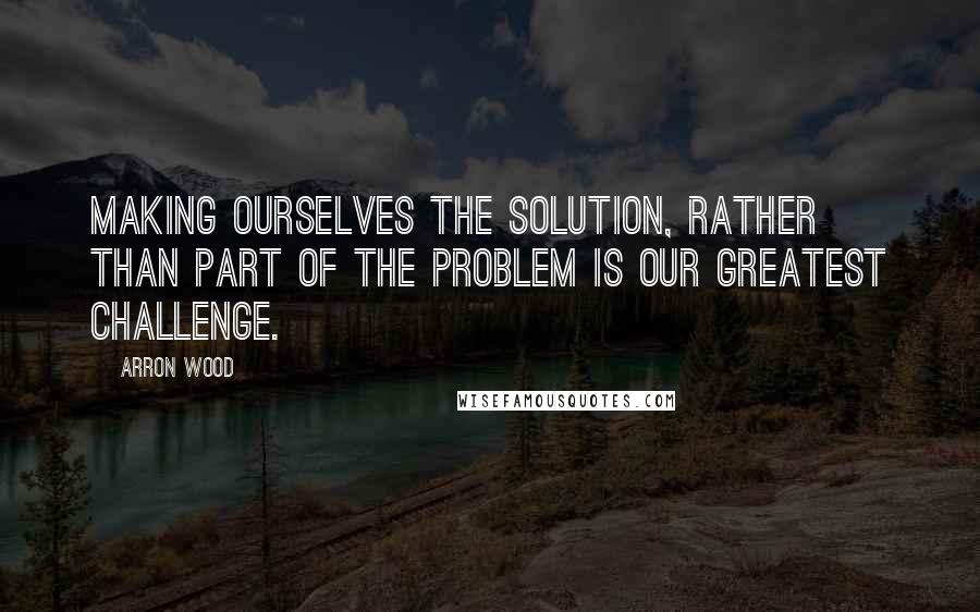 Arron Wood Quotes: Making ourselves the solution, rather than part of the problem is our greatest challenge.