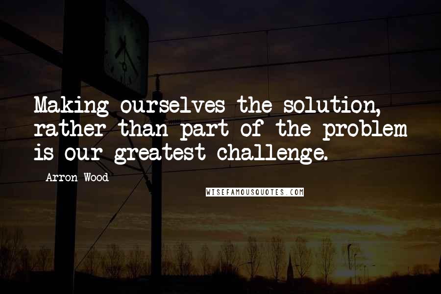 Arron Wood Quotes: Making ourselves the solution, rather than part of the problem is our greatest challenge.