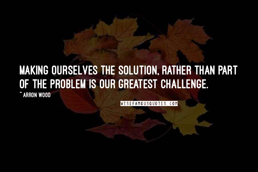 Arron Wood Quotes: Making ourselves the solution, rather than part of the problem is our greatest challenge.
