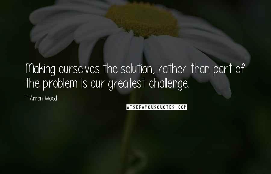 Arron Wood Quotes: Making ourselves the solution, rather than part of the problem is our greatest challenge.