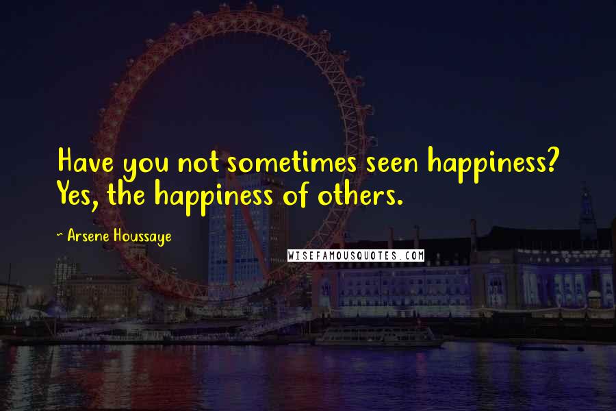 Arsene Houssaye Quotes: Have you not sometimes seen happiness? Yes, the happiness of others.