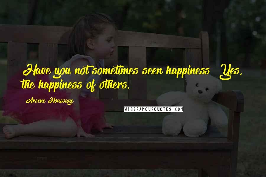 Arsene Houssaye Quotes: Have you not sometimes seen happiness? Yes, the happiness of others.