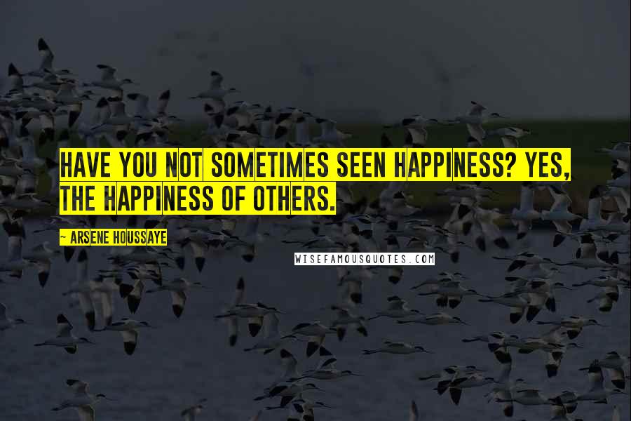 Arsene Houssaye Quotes: Have you not sometimes seen happiness? Yes, the happiness of others.