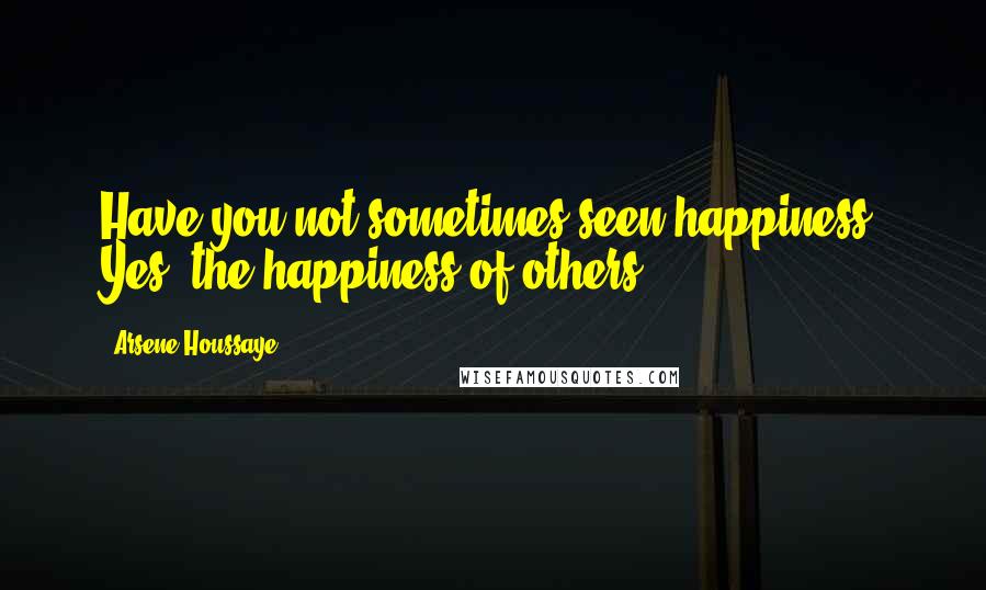 Arsene Houssaye Quotes: Have you not sometimes seen happiness? Yes, the happiness of others.