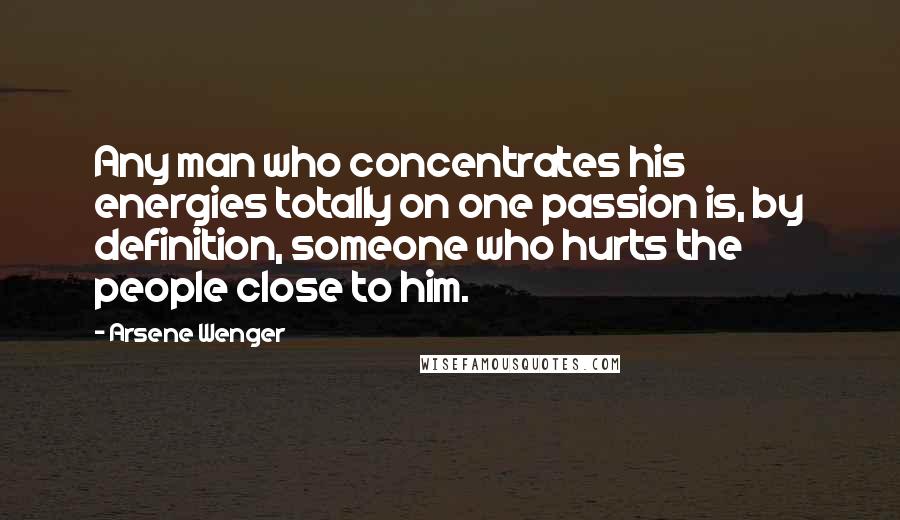 Arsene Wenger Quotes: Any man who concentrates his energies totally on one passion is, by definition, someone who hurts the people close to him.