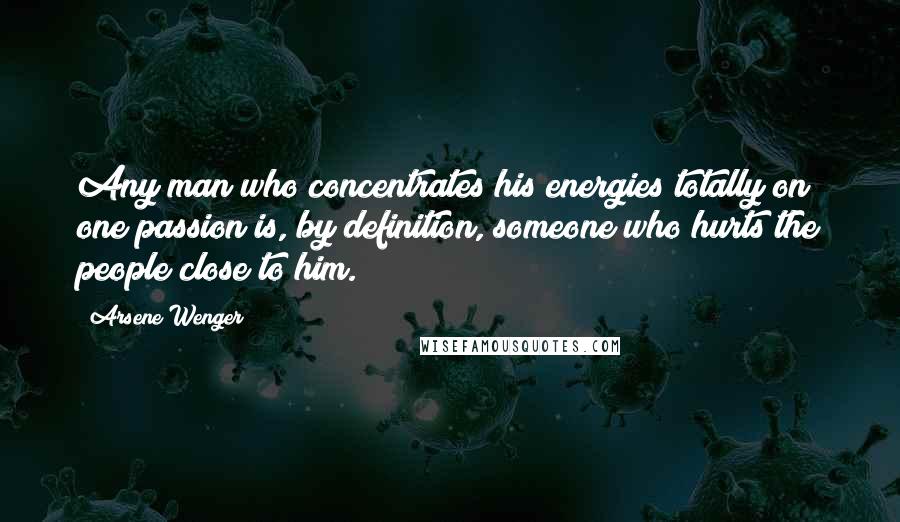 Arsene Wenger Quotes: Any man who concentrates his energies totally on one passion is, by definition, someone who hurts the people close to him.