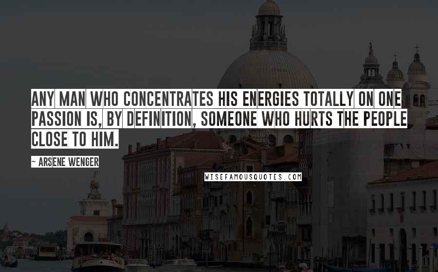 Arsene Wenger Quotes: Any man who concentrates his energies totally on one passion is, by definition, someone who hurts the people close to him.