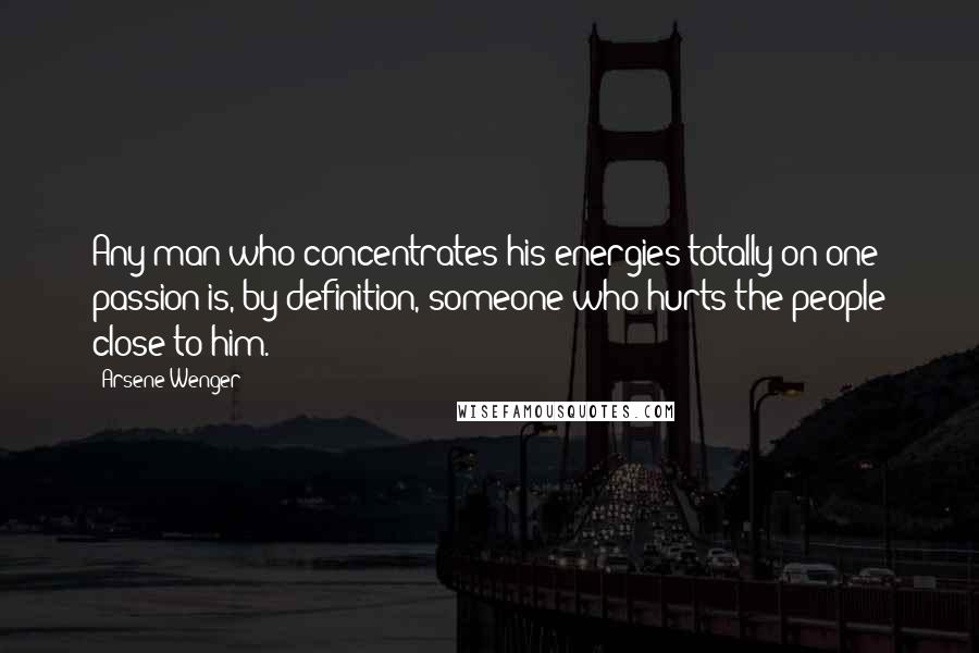 Arsene Wenger Quotes: Any man who concentrates his energies totally on one passion is, by definition, someone who hurts the people close to him.