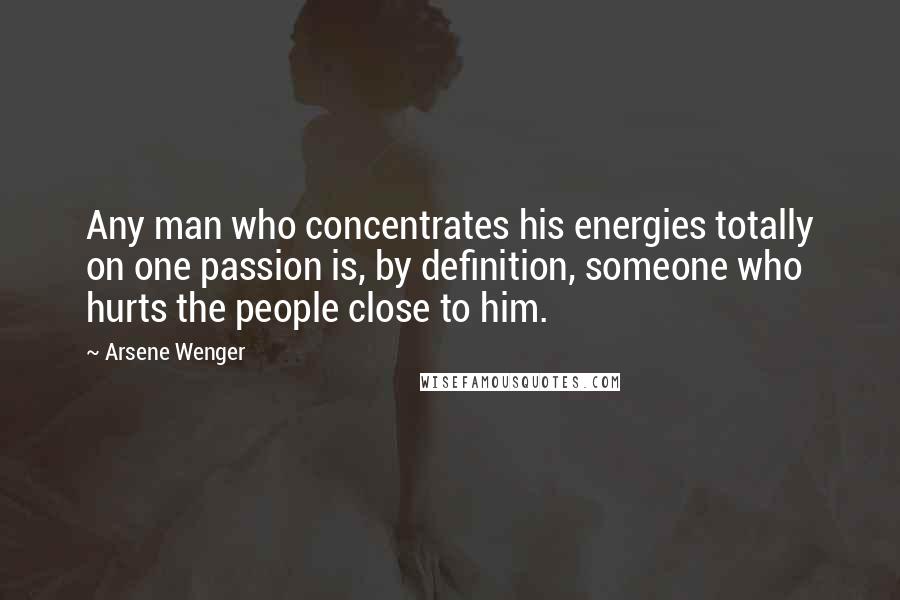 Arsene Wenger Quotes: Any man who concentrates his energies totally on one passion is, by definition, someone who hurts the people close to him.