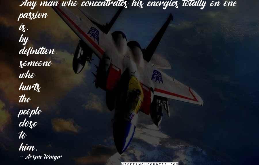 Arsene Wenger Quotes: Any man who concentrates his energies totally on one passion is, by definition, someone who hurts the people close to him.