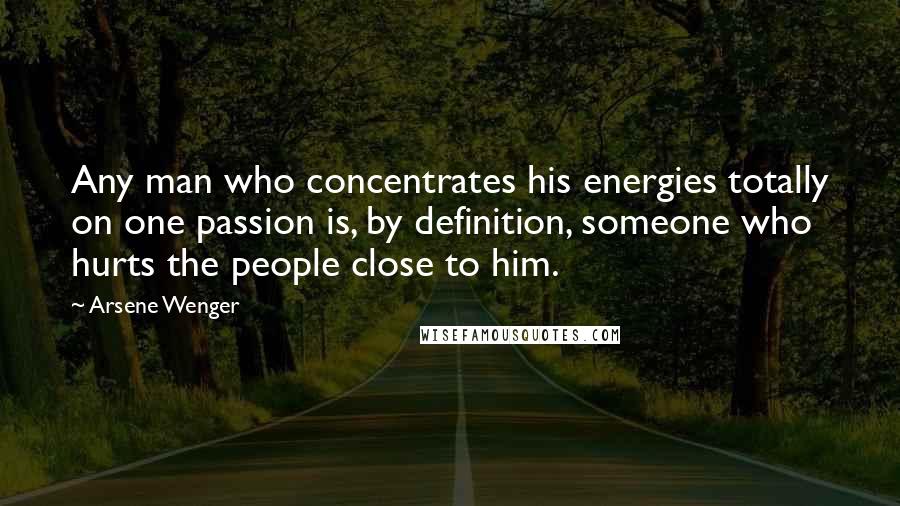 Arsene Wenger Quotes: Any man who concentrates his energies totally on one passion is, by definition, someone who hurts the people close to him.