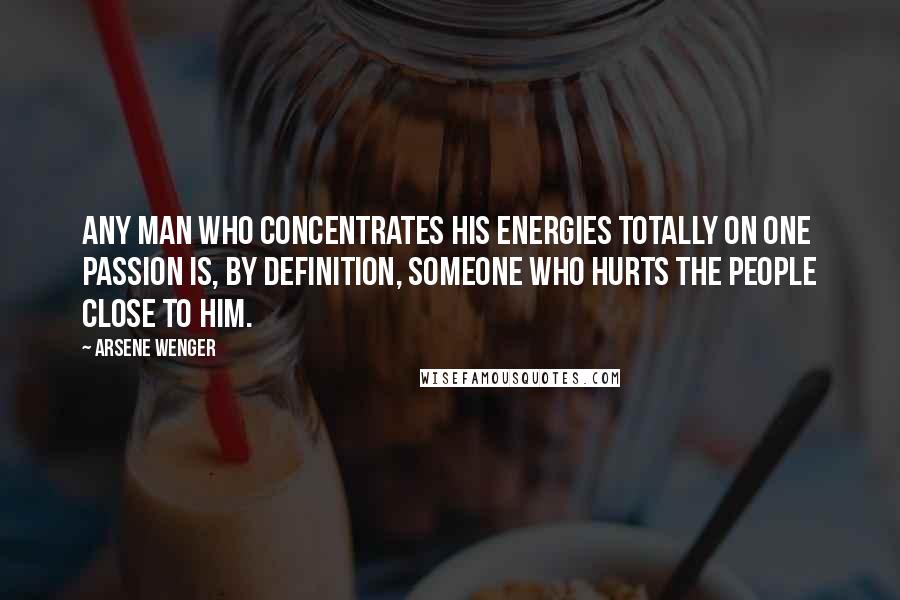 Arsene Wenger Quotes: Any man who concentrates his energies totally on one passion is, by definition, someone who hurts the people close to him.